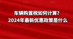 2024年车辆购置税计算方法及最新优惠政策